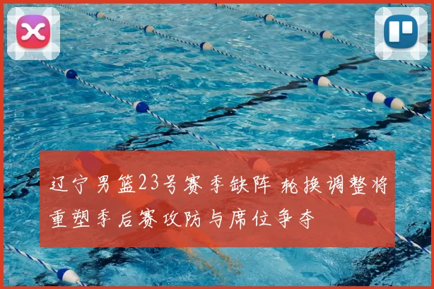 辽宁男篮23号赛季缺阵 轮换调整将重塑季后赛攻防与席位争夺