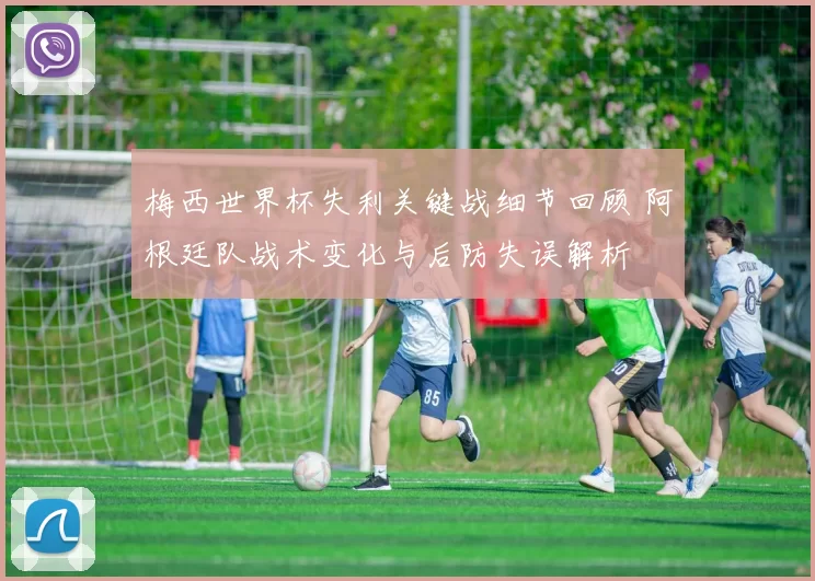梅西世界杯失利关键战细节回顾 阿根廷队战术变化与后防失误解析