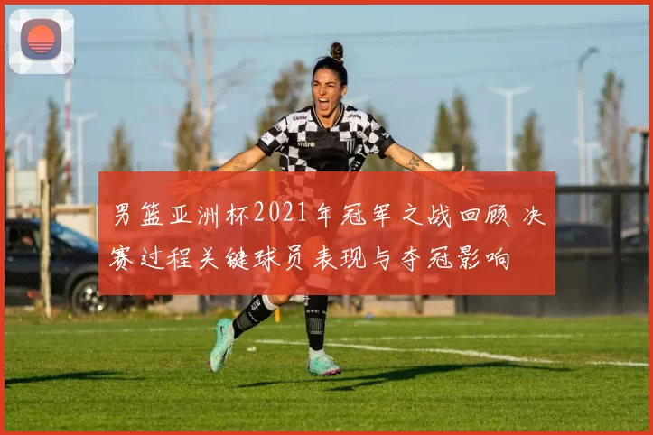 男篮亚洲杯2021年冠军之战回顾 决赛过程关键球员表现与夺冠影响
