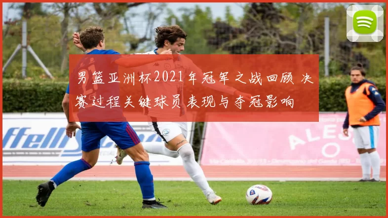 男篮亚洲杯2021年冠军之战回顾 决赛过程关键球员表现与夺冠影响