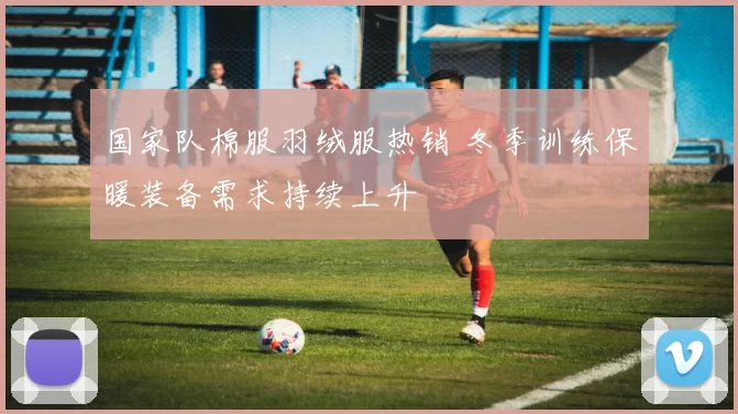 国家队棉服羽绒服热销 冬季训练保暖装备需求持续上升