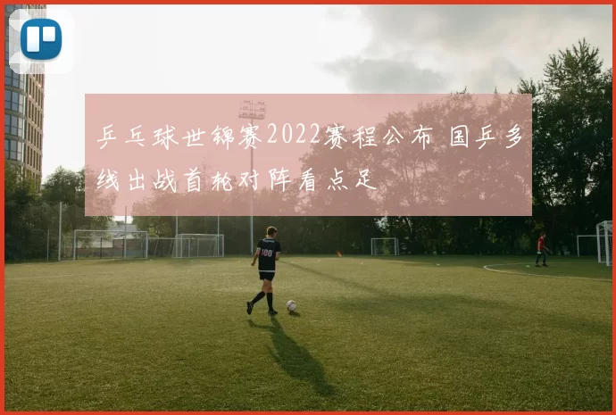 乒乓球世锦赛2022赛程公布 国乒多线出战首轮对阵看点足