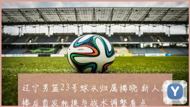 辽宁男篮23号球衣归属揭晓 新人接棒后首发轮换与战术调整看点