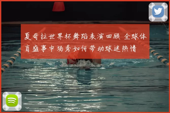 夏奇拉世界杯舞蹈表演回顾 全球体育盛事中场秀如何带动球迷热情