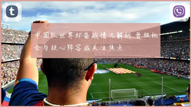 中国队世界杯备战情况解析 晋级机会与核心阵容成关注焦点