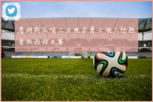 詹姆斯压哨三分绝杀勇士湖人险胜晋级西部决赛