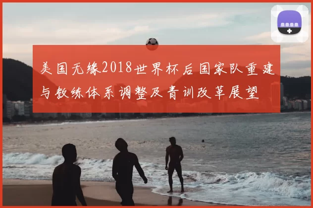 美国无缘2018世界杯后国家队重建与教练体系调整及青训改革展望