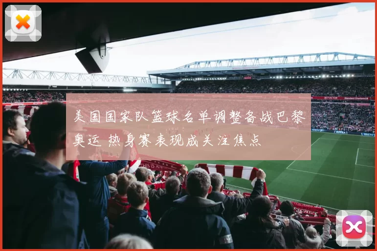 美国国家队篮球名单调整备战巴黎奥运 热身赛表现成关注焦点