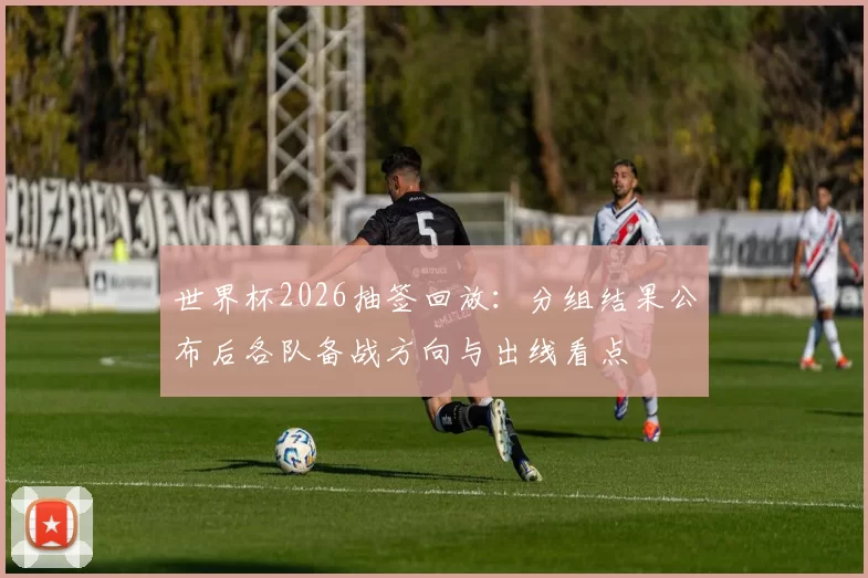 世界杯2026抽签回放：分组结果公布后各队备战方向与出线看点