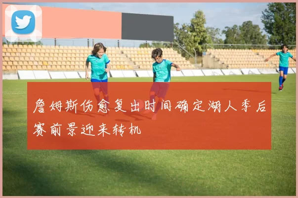 詹姆斯伤愈复出时间确定湖人季后赛前景迎来转机