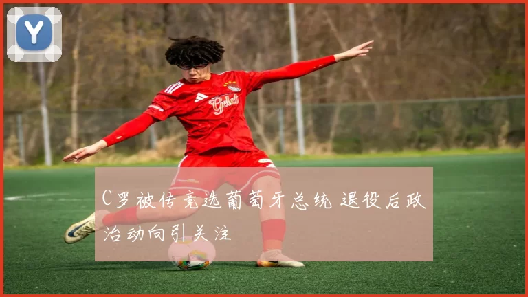 C罗被传竞选葡萄牙总统 退役后政治动向引关注