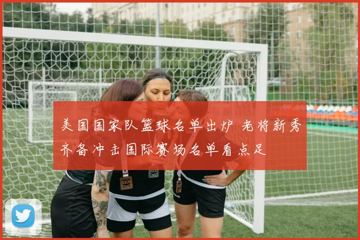 美国国家队篮球名单出炉 老将新秀齐备冲击国际赛场名单看点足