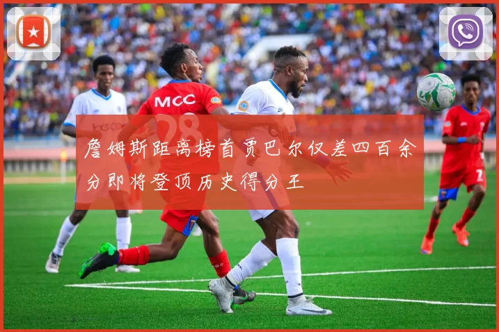 詹姆斯距离榜首贾巴尔仅差四百余分即将登顶历史得分王