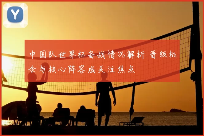 中国队世界杯备战情况解析 晋级机会与核心阵容成关注焦点