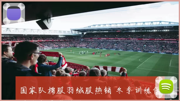 国家队棉服羽绒服热销 冬季训练保暖装备需求持续上升