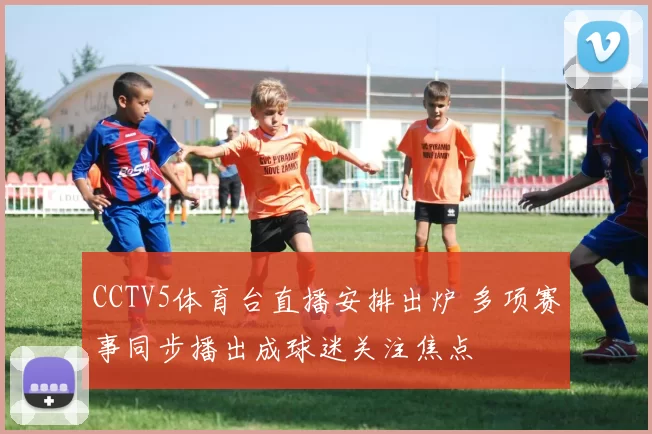 CCTV5体育台直播安排出炉 多项赛事同步播出成球迷关注焦点