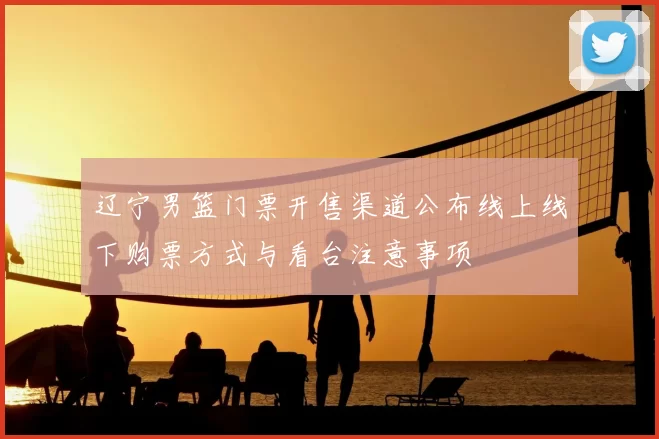 辽宁男篮门票开售渠道公布线上线下购票方式与看台注意事项