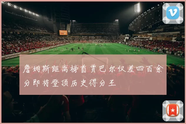 詹姆斯距离榜首贾巴尔仅差四百余分即将登顶历史得分王