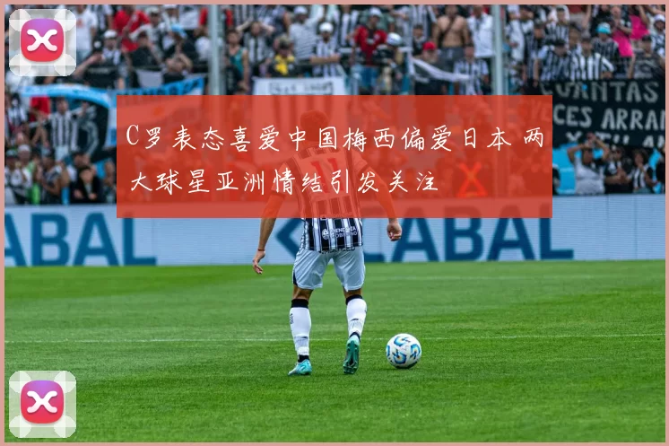 C罗表态喜爱中国梅西偏爱日本 两大球星亚洲情结引发关注