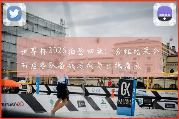 世界杯2026抽签回放：分组结果公布后各队备战方向与出线看点