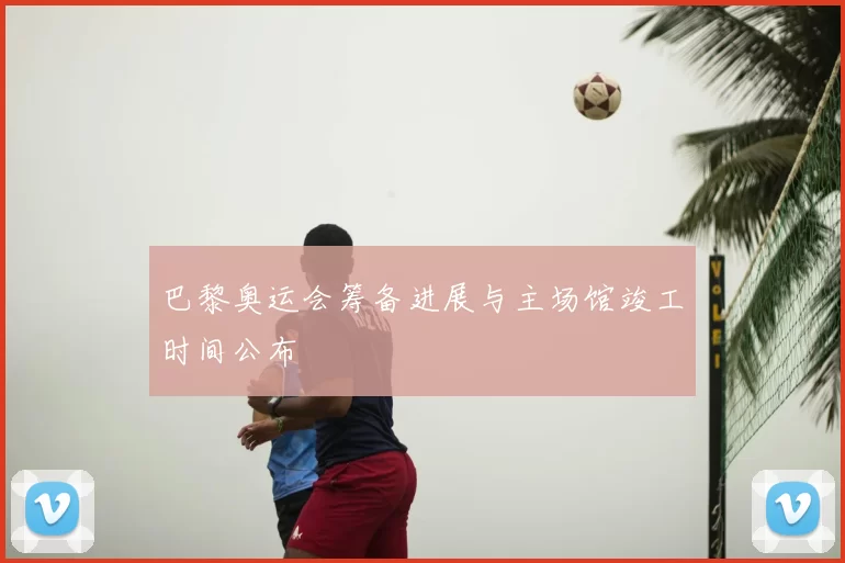 巴黎奥运会筹备进展与主场馆竣工时间公布