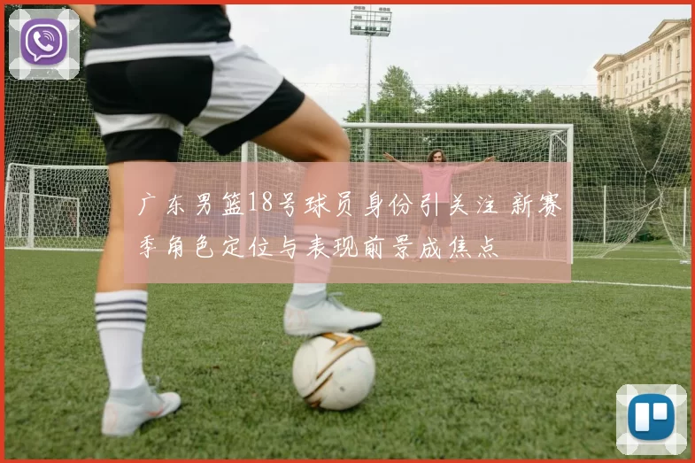 广东男篮18号球员身份引关注 新赛季角色定位与表现前景成焦点