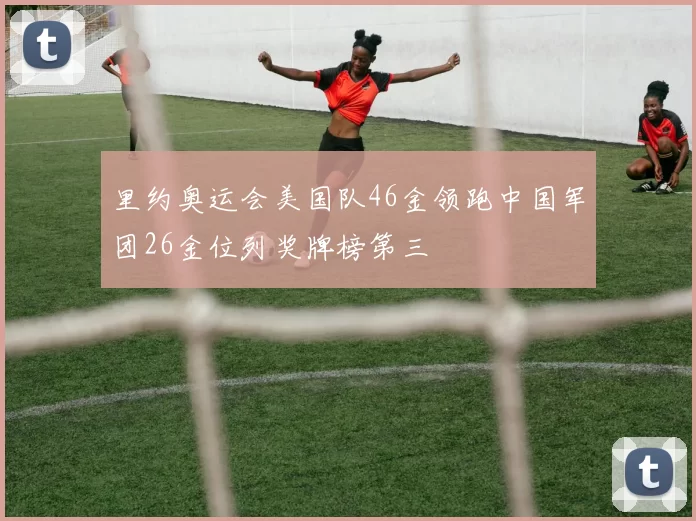 里约奥运会美国队46金领跑中国军团26金位列奖牌榜第三